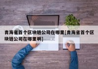 青海省首个区块链公司在哪里[青海省首个区块链公司在哪里啊]